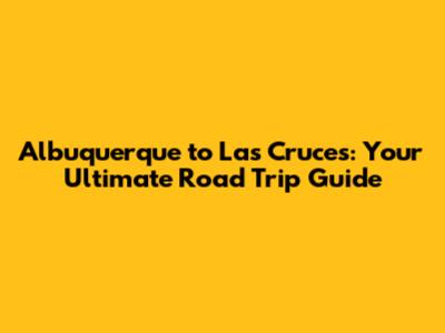Albuquerque to Las Cruces: Your Ultimate Road Trip Guide