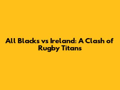 All Blacks vs Ireland: A Clash of Rugby Titans