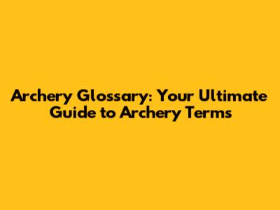 Archery Glossary: Your Ultimate Guide to Archery Terms