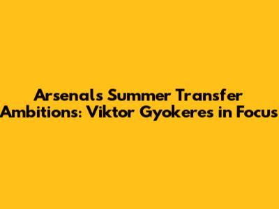 Arsenal's Summer Transfer Ambitions: Viktor Gyokeres in Focus