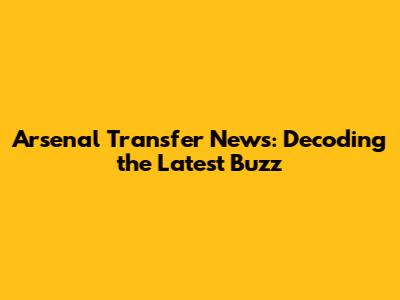 Arsenal Transfer News: Decoding the Latest Buzz