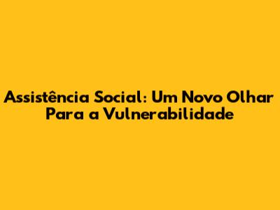 Assistência Social: Um Novo Olhar Para a Vulnerabilidade