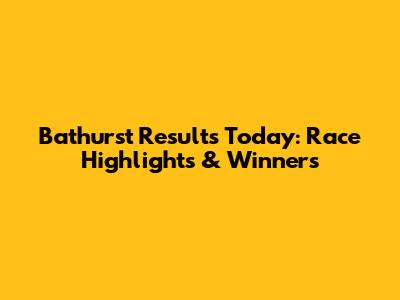 Bathurst Results Today: Race Highlights & Winners