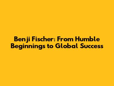 Benji Fischer: From Humble Beginnings to Global Success