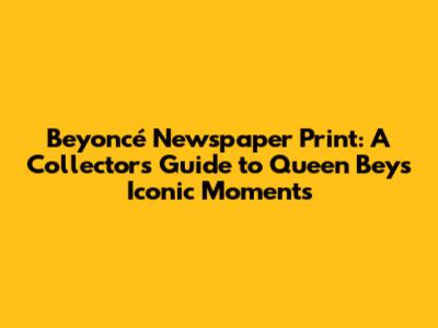 Beyoncé Newspaper Print: A Collector's Guide to Queen Bey's Iconic Moments