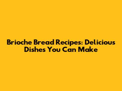 Brioche Bread Recipes: Delicious Dishes You Can Make