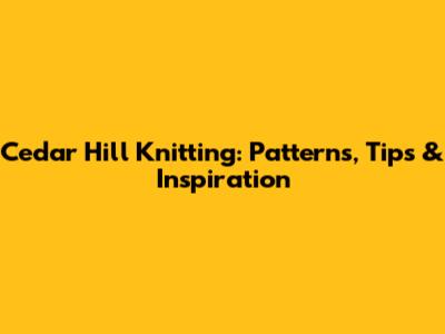 Cedar Hill Knitting: Patterns, Tips & Inspiration