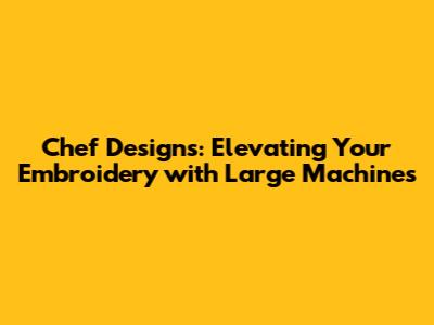 Chef Designs: Elevating Your Embroidery with Large Machines