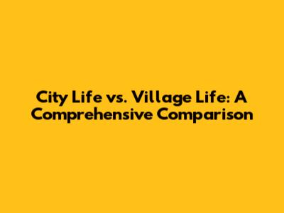 City Life vs. Village Life: A Comprehensive Comparison