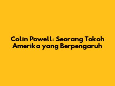 Colin Powell: Seorang Tokoh Amerika yang Berpengaruh