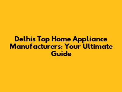 Delhi's Top Home Appliance Manufacturers: Your Ultimate Guide