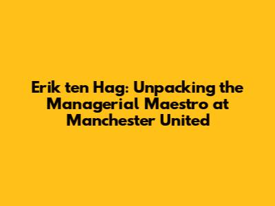 Erik ten Hag: Unpacking the Managerial Maestro at Manchester United