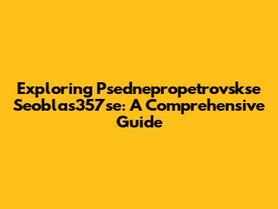 Exploring Psednepropetrovskse Seoblas357se: A Comprehensive Guide