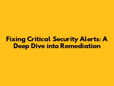 Fixing Critical Security Alerts: A Deep Dive into Remediation