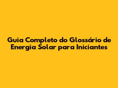 Guia Completo do Glossário de Energia Solar para Iniciantes