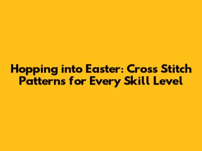 Hopping into Easter: Cross Stitch Patterns for Every Skill Level