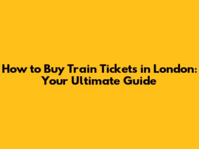 How to Buy Train Tickets in London: Your Ultimate Guide