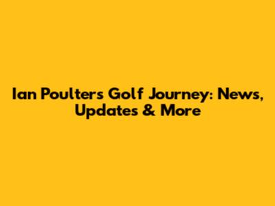 Ian Poulter's Golf Journey: News, Updates & More
