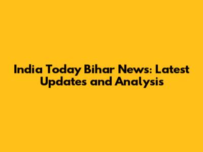India Today Bihar News: Latest Updates and Analysis