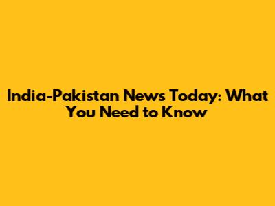 India-Pakistan News Today: What You Need to Know