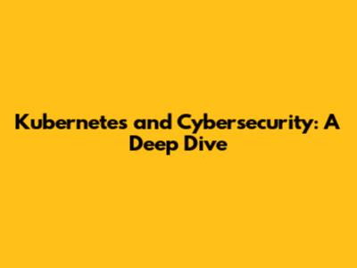 Kubernetes and Cybersecurity: A Deep Dive