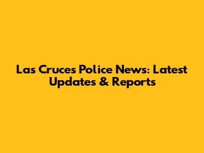 Las Cruces Police News: Latest Updates & Reports