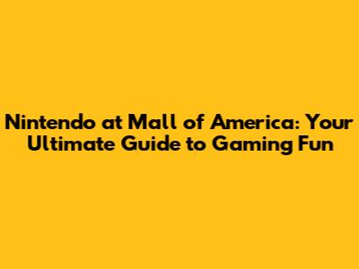 Nintendo at Mall of America: Your Ultimate Guide to Gaming Fun