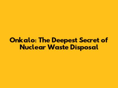 Onkalo: The Deepest Secret of Nuclear Waste Disposal