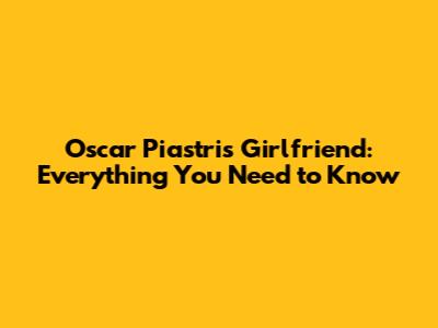 Oscar Piastri's Girlfriend: Everything You Need to Know
