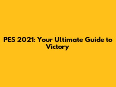 PES 2021: Your Ultimate Guide to Victory