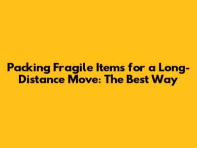Packing Fragile Items for a Long-Distance Move: The Best Way