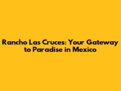 Rancho Las Cruces: Your Gateway to Paradise in Mexico