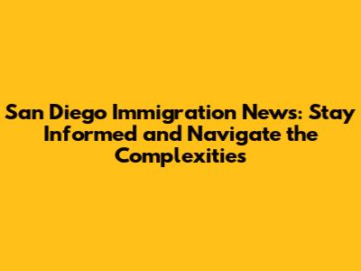 San Diego Immigration News: Stay Informed and Navigate the Complexities