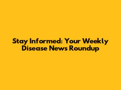 Stay Informed: Your Weekly Disease News Roundup