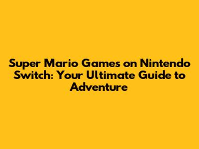 Super Mario Games on Nintendo Switch: Your Ultimate Guide to Adventure