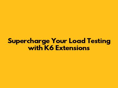 Supercharge Your Load Testing with K6 Extensions