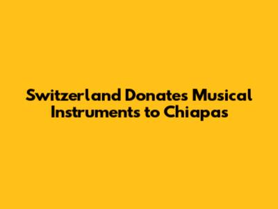 Switzerland Donates Musical Instruments to Chiapas