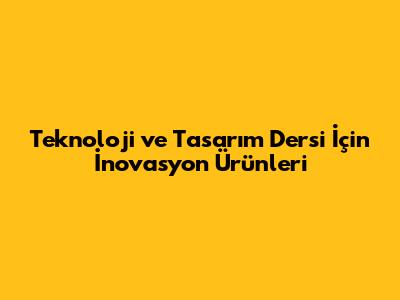 Teknoloji ve Tasarım Dersi İçin İnovasyon Ürünleri