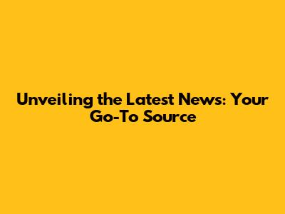 Unveiling the Latest News: Your Go-To Source