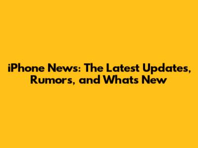 iPhone News: The Latest Updates, Rumors, and What's New